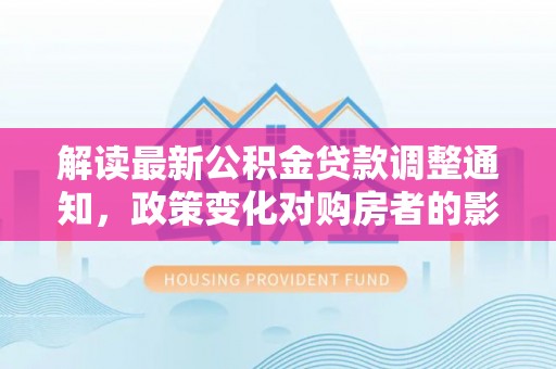 罗定解读最新公积金贷款调整通知，政策变化对购房者的影响
