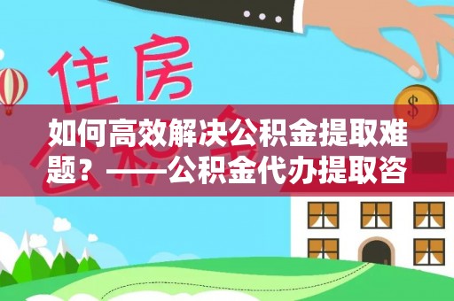 罗定如何高效解决公积金提取难题？——公积金代办提取咨询服务指南