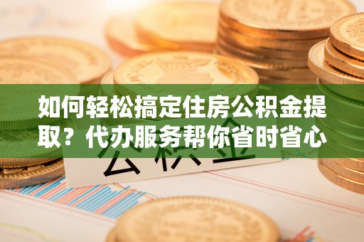 罗定如何轻松搞定住房公积金提取？代办服务帮你省时省心