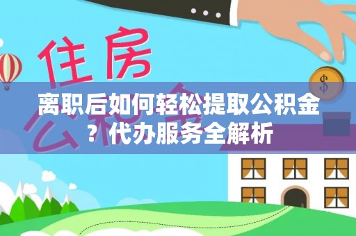 罗定离职后如何轻松提取公积金？代办服务全解析