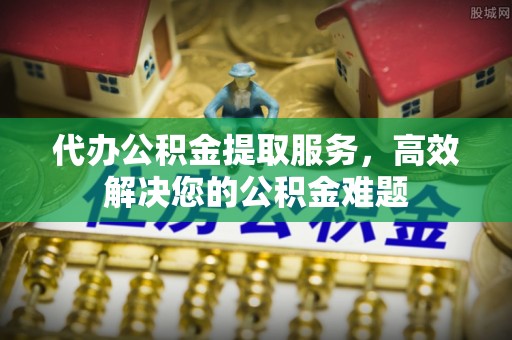 罗定代办公积金提取服务，高效解决您的公积金难题