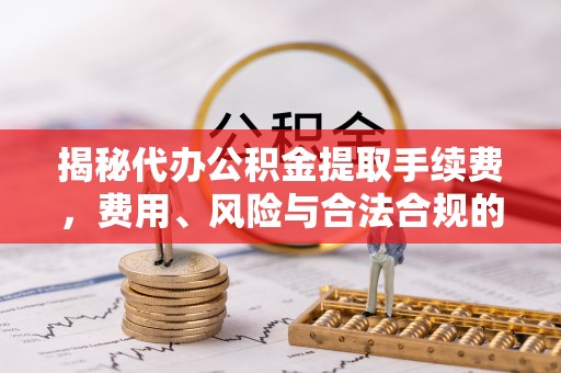 罗定揭秘代办公积金提取手续费，费用、风险与合法合规的全解析