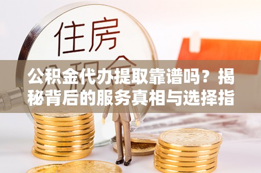 罗定公积金代办提取靠谱吗？揭秘背后的服务真相与选择指南