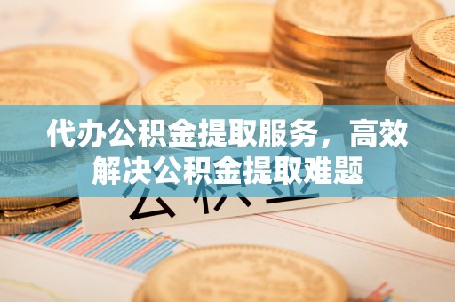 罗定代办公积金提取服务，高效解决公积金提取难题