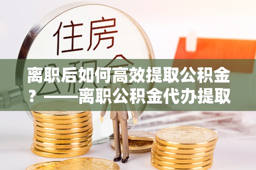 罗定离职后如何高效提取公积金？——离职公积金代办提取全流程解析