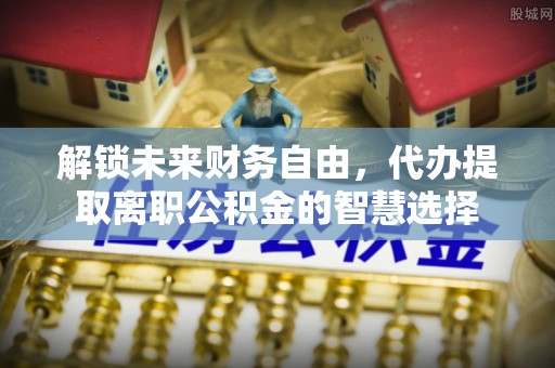 罗定解锁未来财务自由，代办提取离职公积金的智慧选择