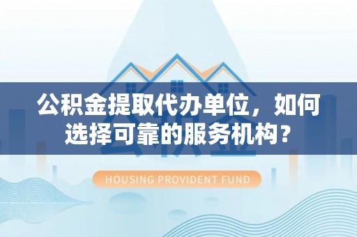 罗定公积金提取代办单位，如何选择可靠的服务机构？