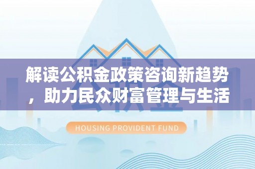 罗定解读公积金政策咨询新趋势，助力民众财富管理与生活规划