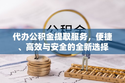 罗定代办公积金提取服务，便捷、高效与安全的全新选择