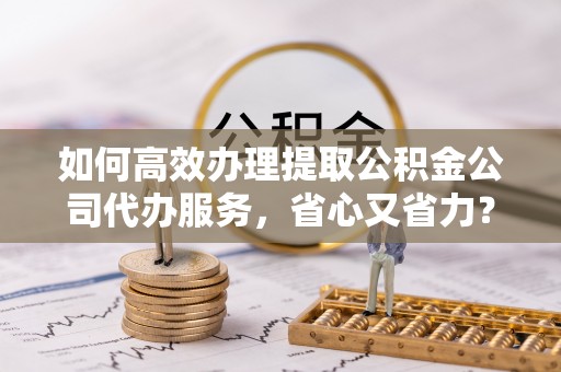 罗定如何高效办理提取公积金公司代办服务，省心又省力？