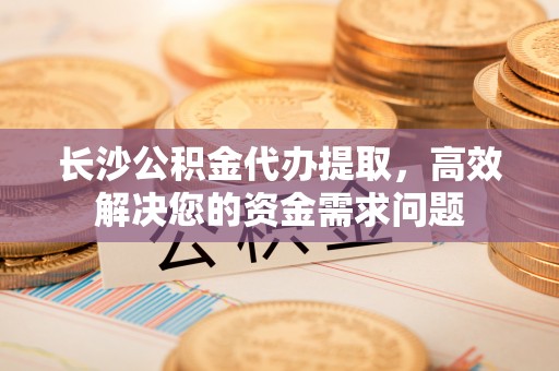 罗定长沙公积金代办提取，高效解决您的资金需求问题