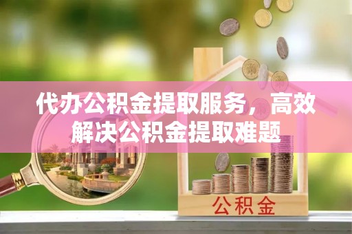 罗定代办公积金提取服务，高效解决公积金提取难题