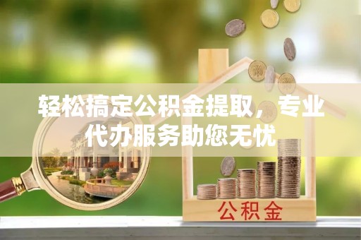 罗定轻松搞定公积金提取，专业代办服务助您无忧