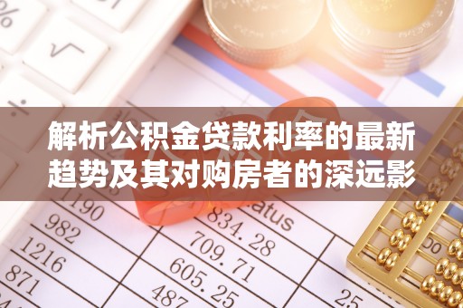 罗定解析公积金贷款利率的最新趋势及其对购房者的深远影响