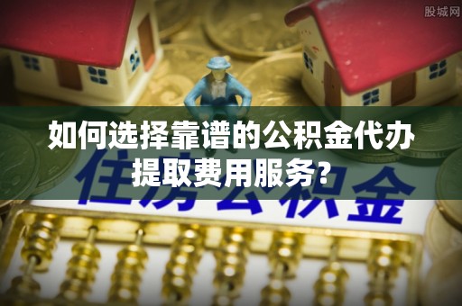 罗定如何选择靠谱的公积金代办提取费用服务？
