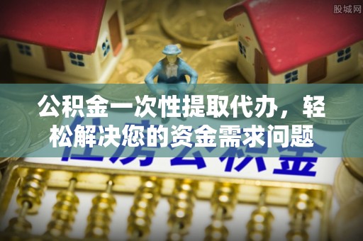 罗定公积金一次性提取代办，轻松解决您的资金需求问题