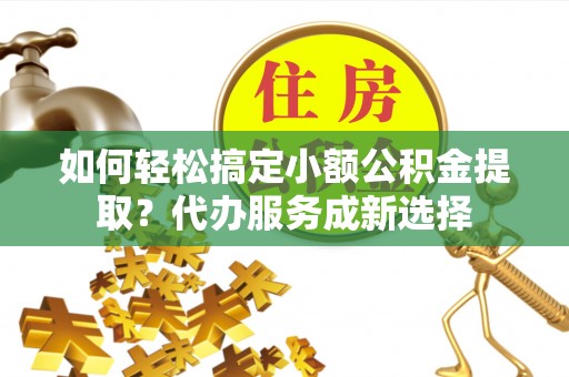 罗定如何轻松搞定小额公积金提取？代办服务成新选择