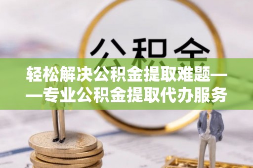 罗定轻松解决公积金提取难题——专业公积金提取代办服务详解