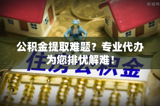 罗定公积金提取难题？专业代办为您排忧解难！