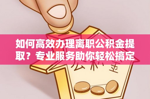 罗定如何高效办理离职公积金提取？专业服务助你轻松搞定
