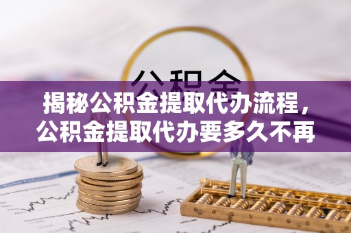 罗定揭秘公积金提取代办流程，公积金提取代办要多久不再是谜题