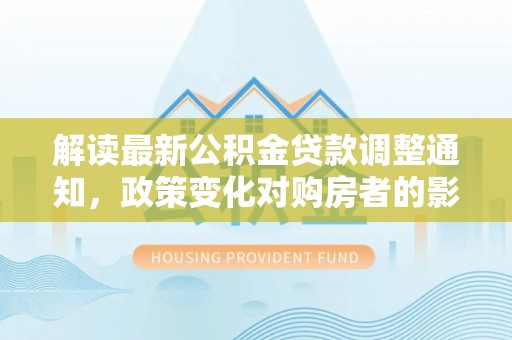 罗定解读最新公积金贷款调整通知，政策变化对购房者的影响与应对策略