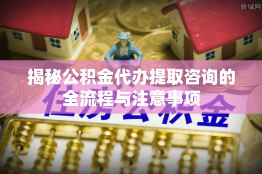 罗定揭秘公积金代办提取咨询的全流程与注意事项