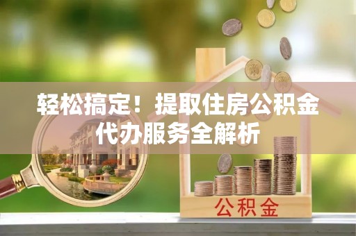罗定轻松搞定！提取住房公积金代办服务全解析