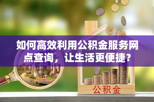 罗定如何高效利用公积金服务网点查询，让生活更便捷？