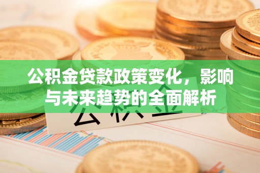 罗定公积金贷款政策变化，影响与未来趋势的全面解析