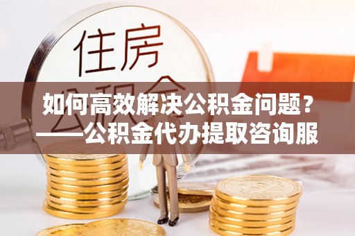 罗定如何高效解决公积金问题？——公积金代办提取咨询服务指南