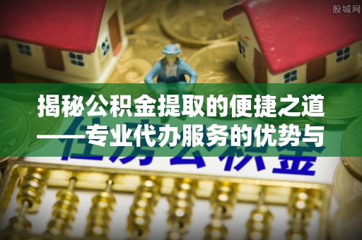 罗定揭秘公积金提取的便捷之道——专业代办服务的优势与选择