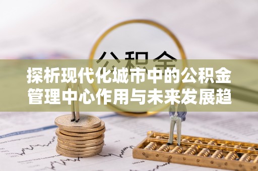 罗定探析现代化城市中的公积金管理中心作用与未来发展趋势