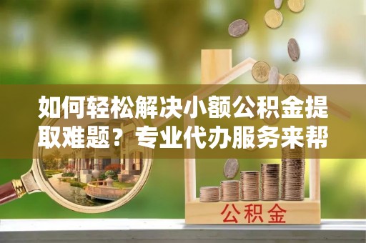 罗定如何轻松解决小额公积金提取难题？专业代办服务来帮忙