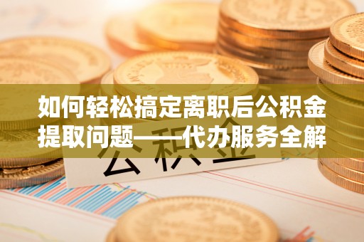 罗定如何轻松搞定离职后公积金提取问题——代办服务全解析