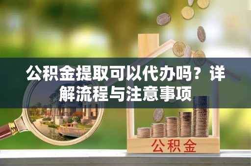 罗定公积金提取可以代办吗？详解流程与注意事项