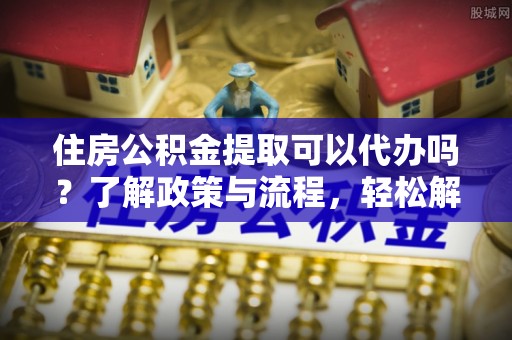 罗定住房公积金提取可以代办吗？了解政策与流程，轻松解决疑惑