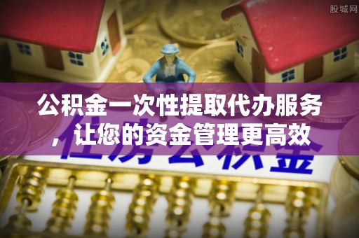 罗定公积金一次性提取代办服务，让您的资金管理更高效