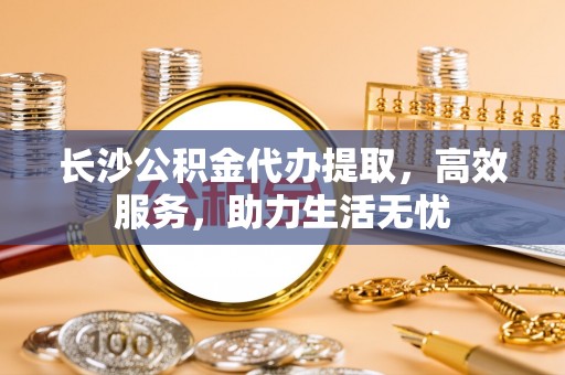 罗定长沙公积金代办提取，高效服务，助力生活无忧