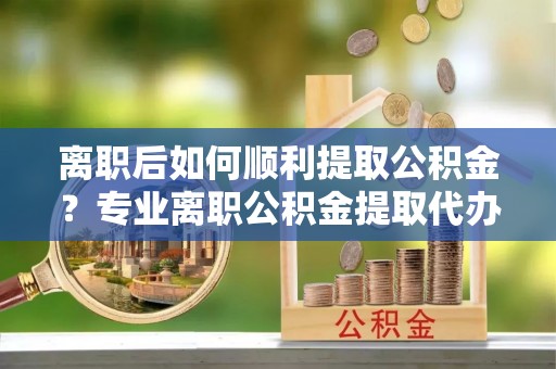 罗定离职后如何顺利提取公积金？专业离职公积金提取代办服务指南