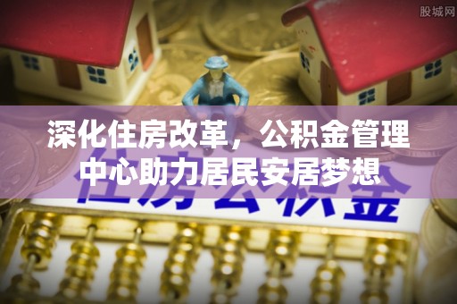 罗定深化住房改革，公积金管理中心助力居民安居梦想