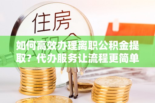 罗定如何高效办理离职公积金提取？代办服务让流程更简单