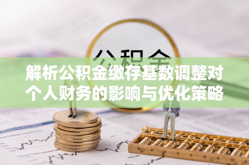 罗定解析公积金缴存基数调整对个人财务的影响与优化策略