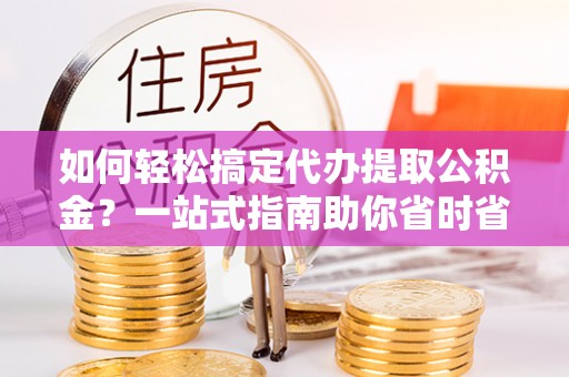 罗定如何轻松搞定代办提取公积金？一站式指南助你省时省心