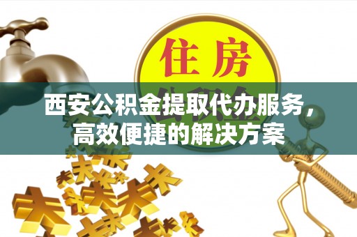 罗定西安公积金提取代办服务，高效便捷的解决方案