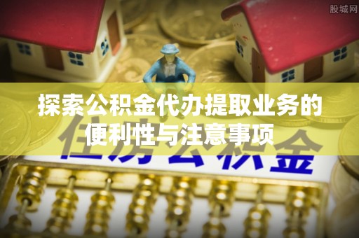 罗定探索公积金代办提取业务的便利性与注意事项