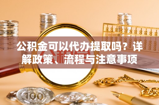 罗定公积金可以代办提取吗？详解政策、流程与注意事项