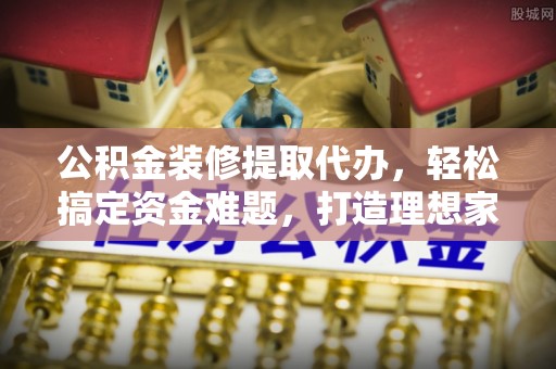 罗定公积金装修提取代办，轻松搞定资金难题，打造理想家居