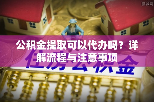 罗定公积金提取可以代办吗？详解流程与注意事项