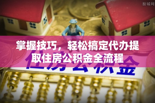 罗定掌握技巧，轻松搞定代办提取住房公积金全流程